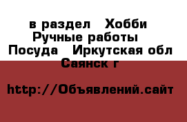  в раздел : Хобби. Ручные работы » Посуда . Иркутская обл.,Саянск г.